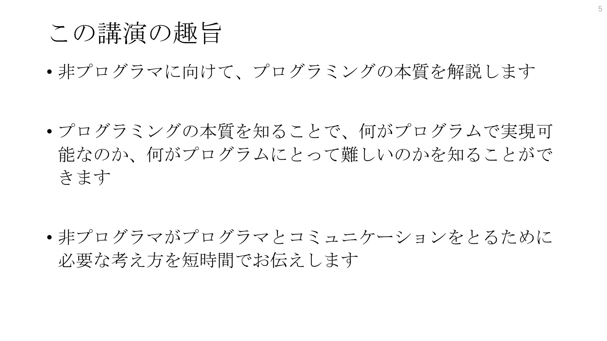 この講演の趣旨
• 非プログラマに向けて、プログラミングの本質を解説します
• プログラミングの本質を知ることで、何がプログラムで実現可
能なのか、何がプログラムにとって難しいのかを知ることがで
きます
• 非プログラマがプログラマとコミュニケーションをとるために
必要な考え方を短時間でお伝えします
5
 