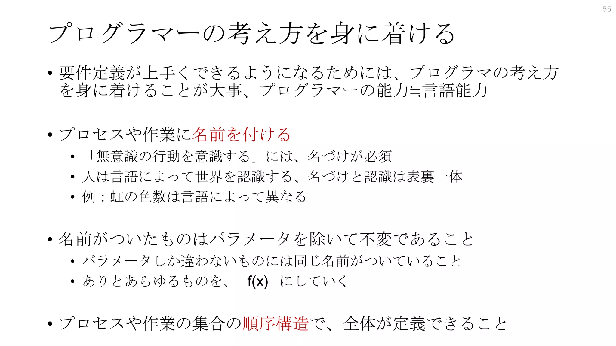 プログラマーの考え方を身に着ける
• 要件定義が上手くできるようになるためには、プログラマの考え方
を身に着けることが大事、プログラマーの能力≒言語能力
• プロセスや作業に名前を付ける
• 「無意識の行動を意識する」には、名づけが必須
• 人は言語によって世界を認識する、名づけと認識は表裏一体
• 例：虹の色数は言語によって異なる
• 名前がついたものはパラメータを除いて不変であること
• パラメータしか違わないものには同じ名前がついていること
• ありとあらゆるものを、 f(x) にしていく
• プロセスや作業の集合の順序構造で、全体が定義できること
55
 