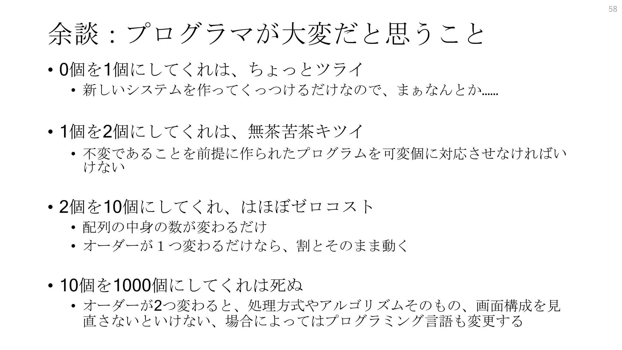 余談：プログラマが大変だと思うこと
58
• 0個を1個にしてくれは、ちょっとツライ
• 新しいシステムを作ってくっつけるだけなので、まぁなんとか……
• 1個を2個にしてくれは、無茶苦茶キツイ
• 不変であることを前提に作られたプログラムを可変個に対応させなければい
けない
• 2個を10個にしてくれ、はほぼゼロコスト
• 配列の中身の数が変わるだけ
• オーダーが１つ変わるだけなら、割とそのまま動く
• 10個を1000個にしてくれは死ぬ
• オーダーが2つ変わると、処理方式やアルゴリズムそのもの、画面構成を見
直さないといけない、場合によってはプログラミング言語も変更する
 