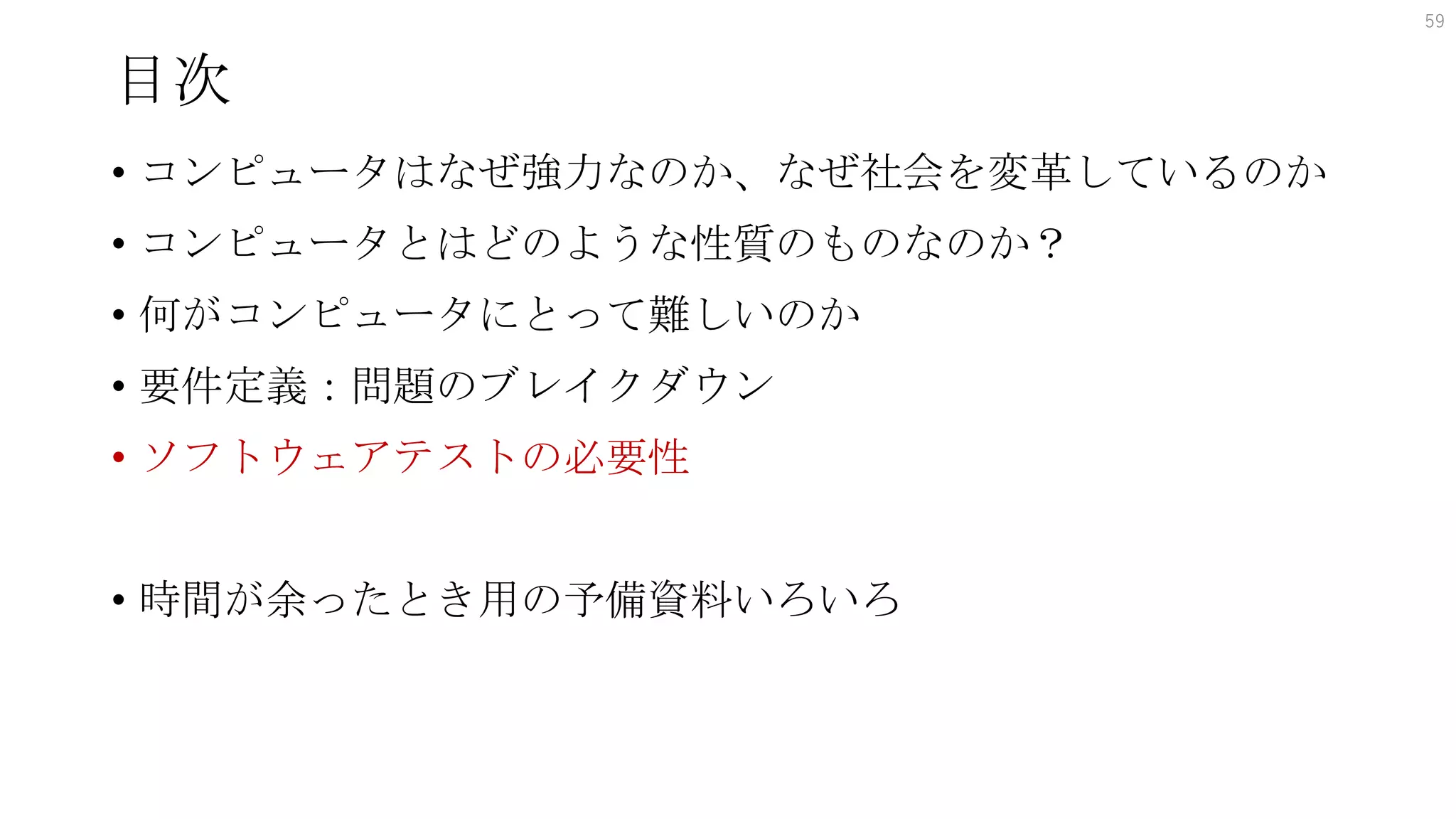 目次
• コンピュータはなぜ強力なのか、なぜ社会を変革しているのか
• コンピュータとはどのような性質のものなのか？
• 何がコンピュータにとって難しいのか
• 要件定義：問題のブレイクダウン
• ソフトウェアテストの必要性
• 時間が余ったとき用の予備資料いろいろ
59
 