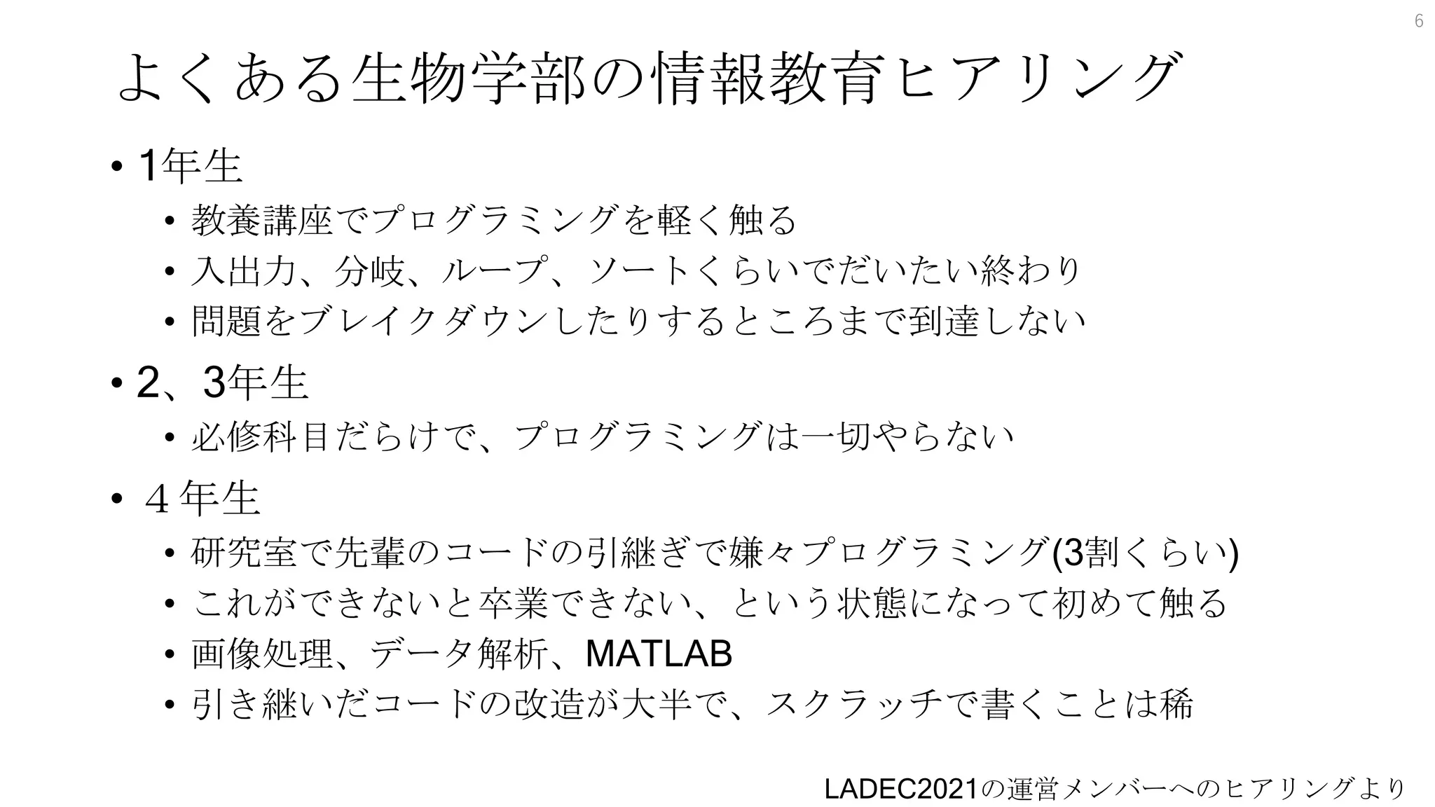 よくある生物学部の情報教育ヒアリング
• 1年生
• 教養講座でプログラミングを軽く触る
• 入出力、分岐、ループ、ソートくらいでだいたい終わり
• 問題をブレイクダウンしたりするところまで到達しない
• 2、3年生
• 必修科目だらけで、プログラミングは一切やらない
• ４年生
• 研究室で先輩のコードの引継ぎで嫌々プログラミング(3割くらい)
• これができないと卒業できない、という状態になって初めて触る
• 画像処理、データ解析、MATLAB
• 引き継いだコードの改造が大半で、スクラッチで書くことは稀
6
LADEC2021の運営メンバーへのヒアリングより
 