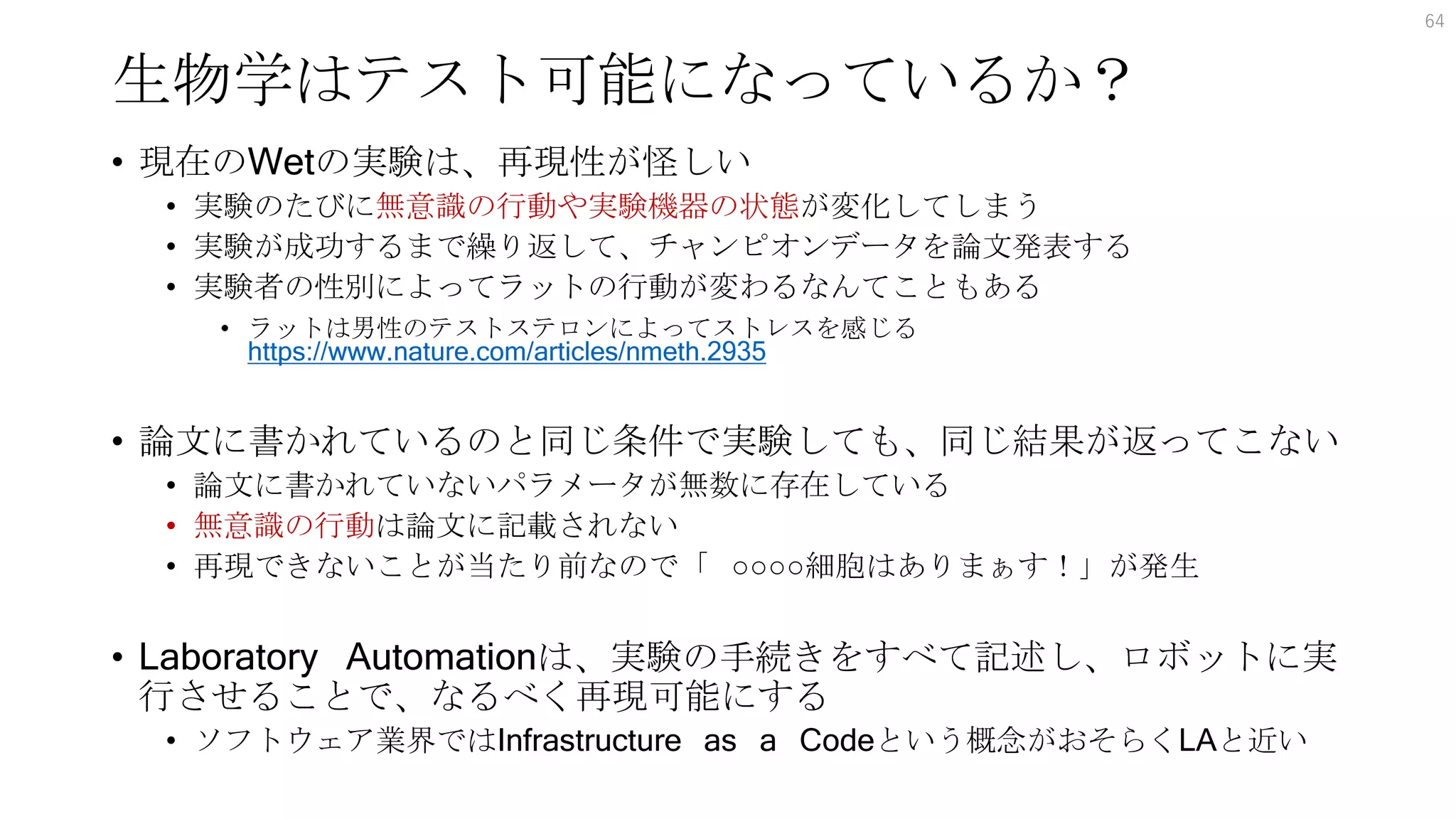 生物学はテスト可能になっているか？
• 現在のWetの実験は、再現性が怪しい
• 実験のたびに無意識の行動や実験機器の状態が変化してしまう
• 実験が成功するまで繰り返して、チャンピオンデータを論文発表する
• 実験者の性別によってラットの行動が変わるなんてこともある
• ラットは男性のテストステロンによってストレスを感じる
https://www.nature.com/articles/nmeth.2935
• 論文に書かれているのと同じ条件で実験しても、同じ結果が返ってこない
• 論文に書かれていないパラメータが無数に存在している
• 無意識の行動は論文に記載されない
• 再現できないことが当たり前なので「 ○○○○細胞はありまぁす！」が発生
• Laboratory Automationは、実験の手続きをすべて記述し、ロボットに実
行させることで、なるべく再現可能にする
• ソフトウェア業界ではInfrastructure as a Codeという概念がおそらくLAと近い
64
 