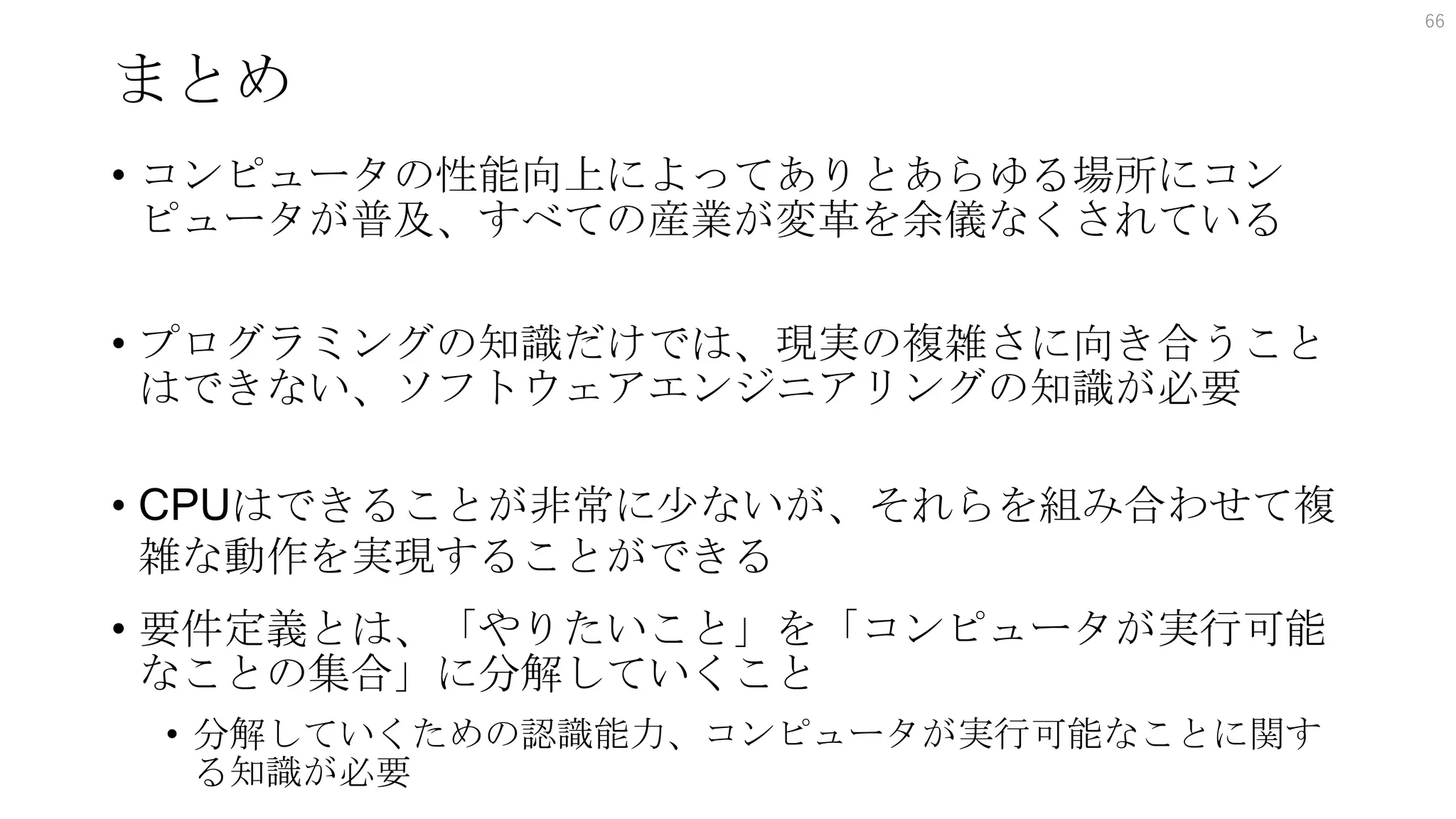 まとめ
• コンピュータの性能向上によってありとあらゆる場所にコン
ピュータが普及、すべての産業が変革を余儀なくされている
• プログラミングの知識だけでは、現実の複雑さに向き合うこと
はできない、ソフトウェアエンジニアリングの知識が必要
• CPUはできることが非常に少ないが、それらを組み合わせて複
雑な動作を実現することができる
• 要件定義とは、「やりたいこと」を「コンピュータが実行可能
なことの集合」に分解していくこと
• 分解していくための認識能力、コンピュータが実行可能なことに関す
る知識が必要
66
 