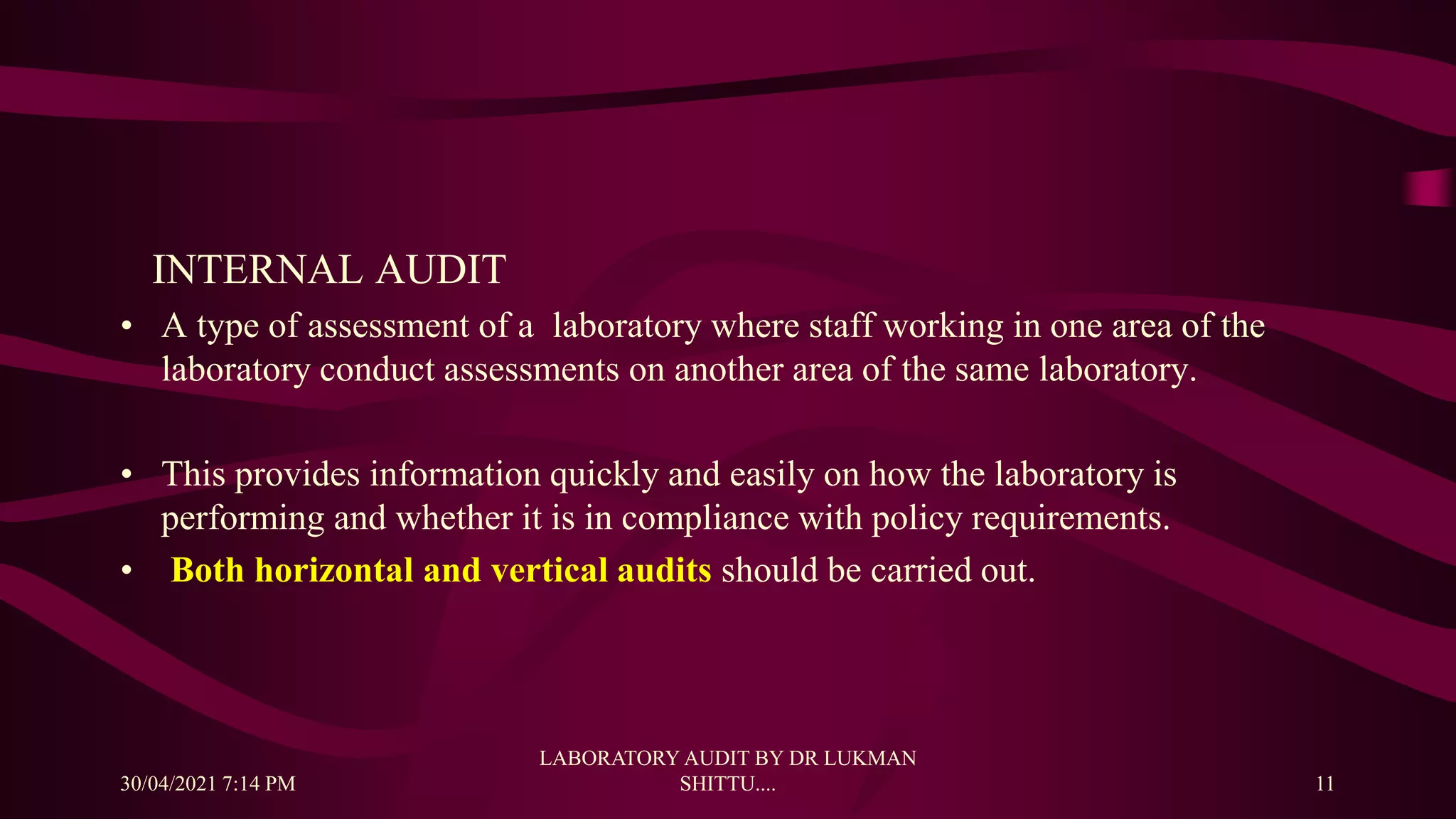 INTERNAL AUDIT
• A type of assessment of a laboratory where staff working in one area of the
laboratory conduct assessments on another area of the same laboratory.
• This provides information quickly and easily on how the laboratory is
performing and whether it is in compliance with policy requirements.
• Both horizontal and vertical audits should be carried out.
30/04/2021 7:14 PM
LABORATORY AUDIT BY DR LUKMAN
SHITTU.... 11
 