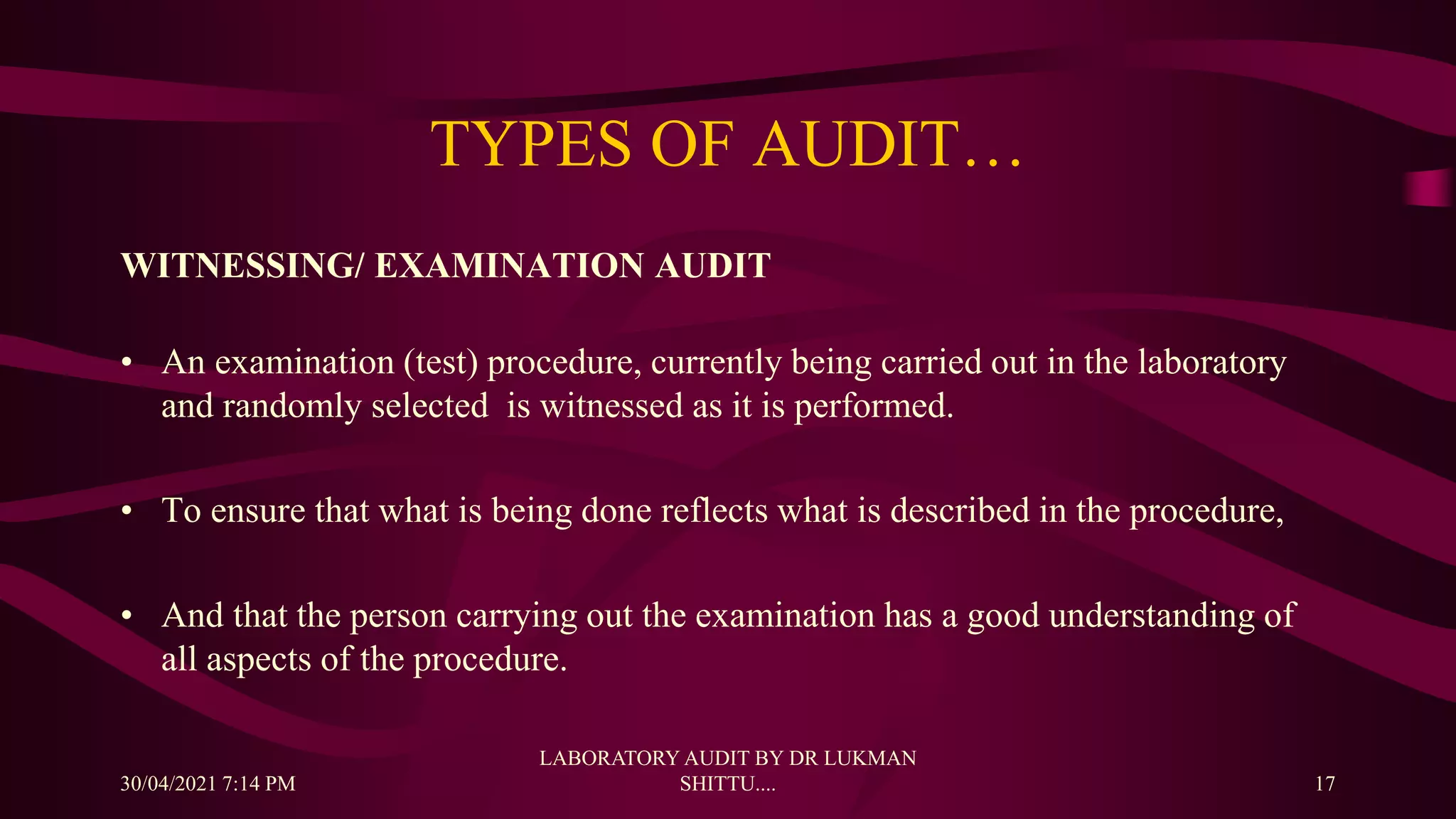 TYPES OF AUDIT…
WITNESSING/ EXAMINATION AUDIT
• An examination (test) procedure, currently being carried out in the laboratory
and randomly selected is witnessed as it is performed.
• To ensure that what is being done reflects what is described in the procedure,
• And that the person carrying out the examination has a good understanding of
all aspects of the procedure.
30/04/2021 7:14 PM
LABORATORY AUDIT BY DR LUKMAN
SHITTU.... 17
 