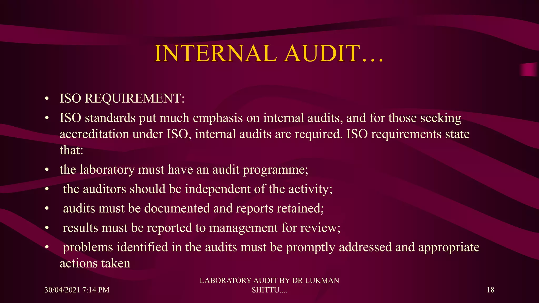 INTERNAL AUDIT…
• ISO REQUIREMENT:
• ISO standards put much emphasis on internal audits, and for those seeking
accreditation under ISO, internal audits are required. ISO requirements state
that:
• the laboratory must have an audit programme;
• the auditors should be independent of the activity;
• audits must be documented and reports retained;
• results must be reported to management for review;
• problems identified in the audits must be promptly addressed and appropriate
actions taken
30/04/2021 7:14 PM
LABORATORY AUDIT BY DR LUKMAN
SHITTU.... 18
 
