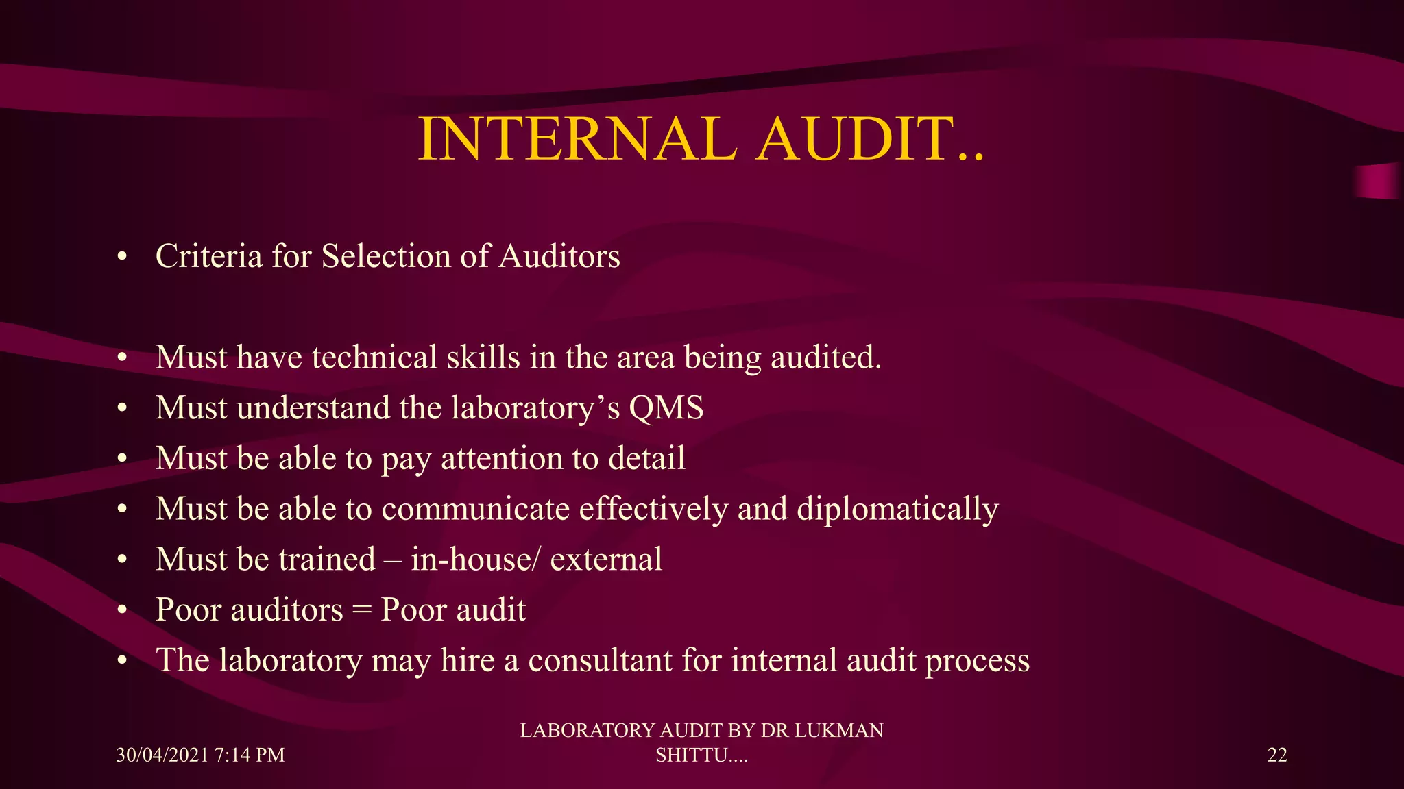 INTERNAL AUDIT..
• Criteria for Selection of Auditors
• Must have technical skills in the area being audited.
• Must understand the laboratory’s QMS
• Must be able to pay attention to detail
• Must be able to communicate effectively and diplomatically
• Must be trained – in-house/ external
• Poor auditors = Poor audit
• The laboratory may hire a consultant for internal audit process
30/04/2021 7:14 PM
LABORATORY AUDIT BY DR LUKMAN
SHITTU.... 22
 