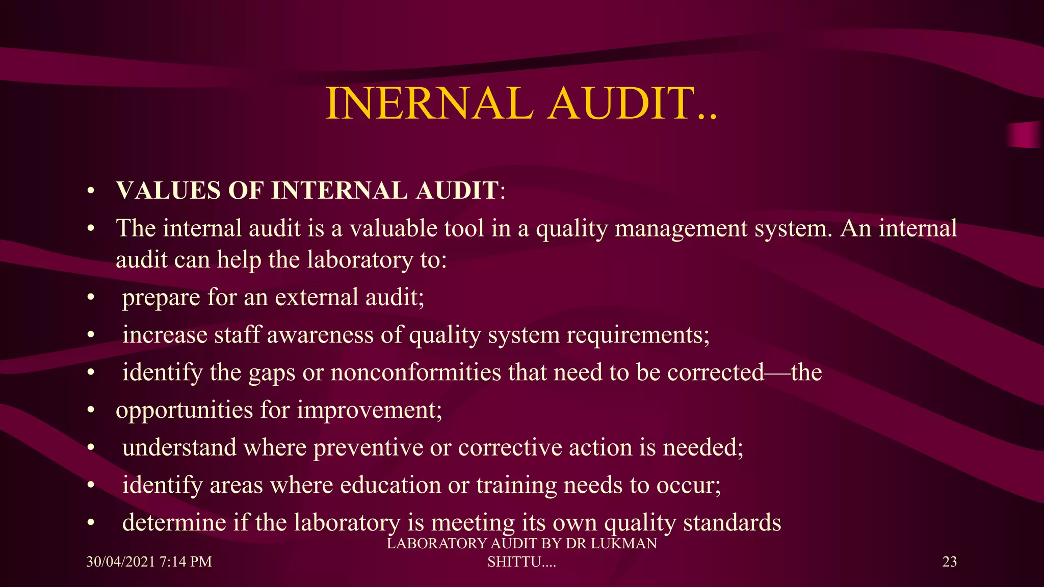 INERNAL AUDIT..
• VALUES OF INTERNAL AUDIT:
• The internal audit is a valuable tool in a quality management system. An internal
audit can help the laboratory to:
• prepare for an external audit;
• increase staff awareness of quality system requirements;
• identify the gaps or nonconformities that need to be corrected—the
• opportunities for improvement;
• understand where preventive or corrective action is needed;
• identify areas where education or training needs to occur;
• determine if the laboratory is meeting its own quality standards
30/04/2021 7:14 PM
LABORATORY AUDIT BY DR LUKMAN
SHITTU.... 23
 