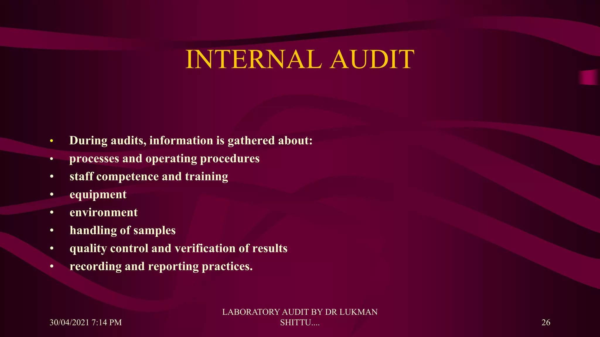 INTERNAL AUDIT
• During audits, information is gathered about:
• processes and operating procedures
• staff competence and training
• equipment
• environment
• handling of samples
• quality control and verification of results
• recording and reporting practices.
30/04/2021 7:14 PM
LABORATORY AUDIT BY DR LUKMAN
SHITTU.... 26
 