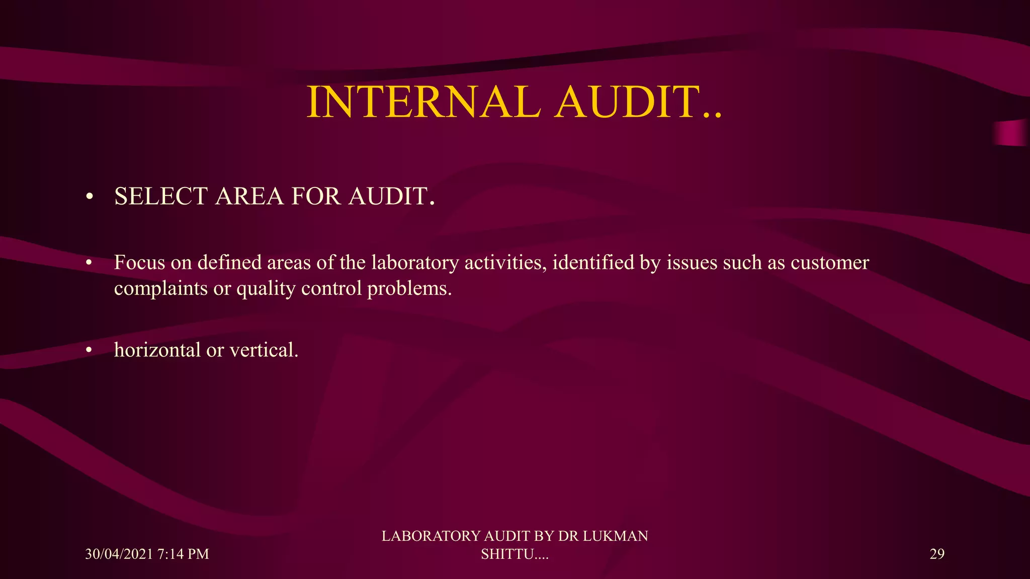 INTERNAL AUDIT..
• SELECT AREA FOR AUDIT.
• Focus on defined areas of the laboratory activities, identified by issues such as customer
complaints or quality control problems.
• horizontal or vertical.
30/04/2021 7:14 PM
LABORATORY AUDIT BY DR LUKMAN
SHITTU.... 29
 