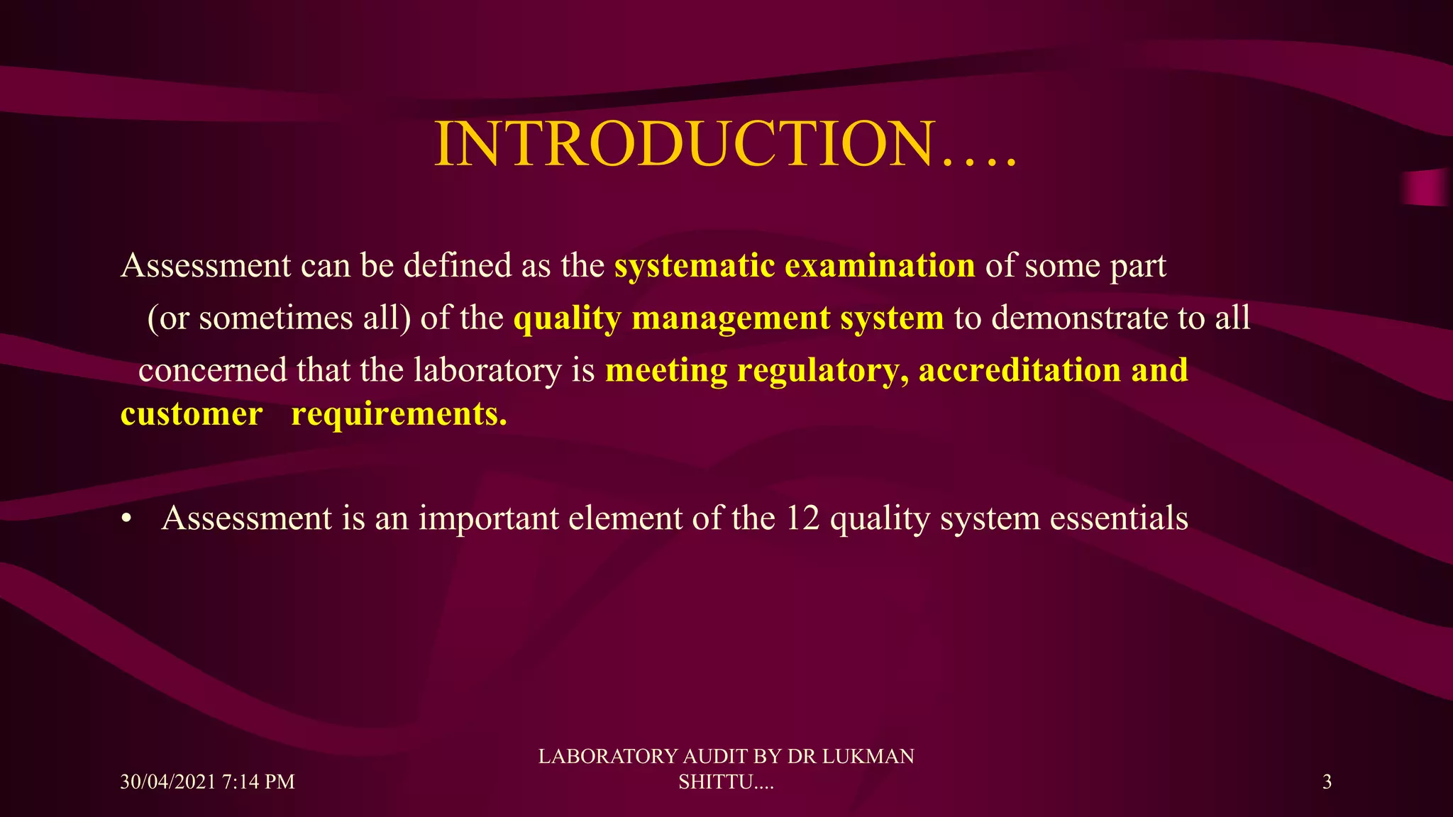 INTRODUCTION….
Assessment can be defined as the systematic examination of some part
(or sometimes all) of the quality management system to demonstrate to all
concerned that the laboratory is meeting regulatory, accreditation and
customer requirements.
• Assessment is an important element of the 12 quality system essentials
30/04/2021 7:14 PM
LABORATORY AUDIT BY DR LUKMAN
SHITTU.... 3
 