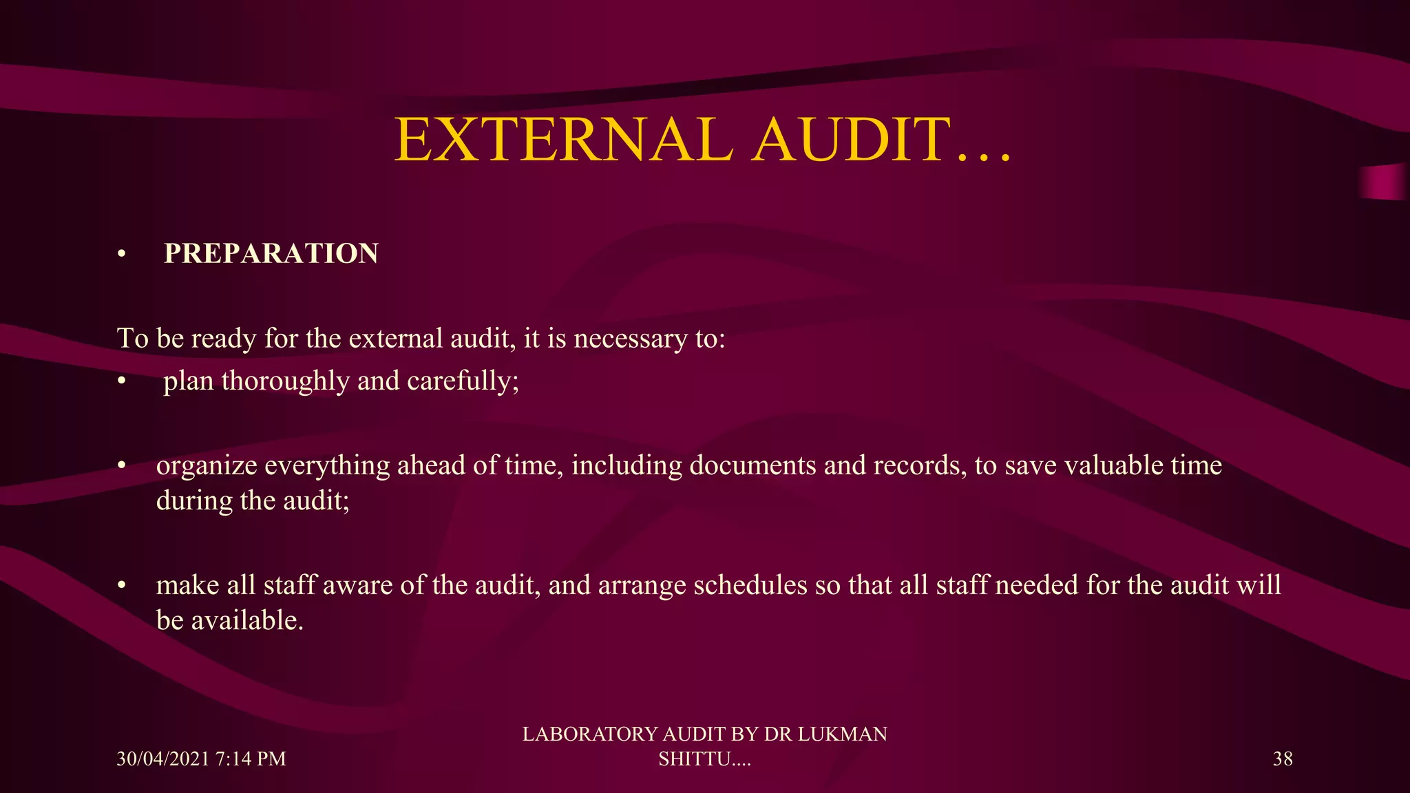 EXTERNAL AUDIT…
• PREPARATION
To be ready for the external audit, it is necessary to:
• plan thoroughly and carefully;
• organize everything ahead of time, including documents and records, to save valuable time
during the audit;
• make all staff aware of the audit, and arrange schedules so that all staff needed for the audit will
be available.
30/04/2021 7:14 PM
LABORATORY AUDIT BY DR LUKMAN
SHITTU.... 38
 