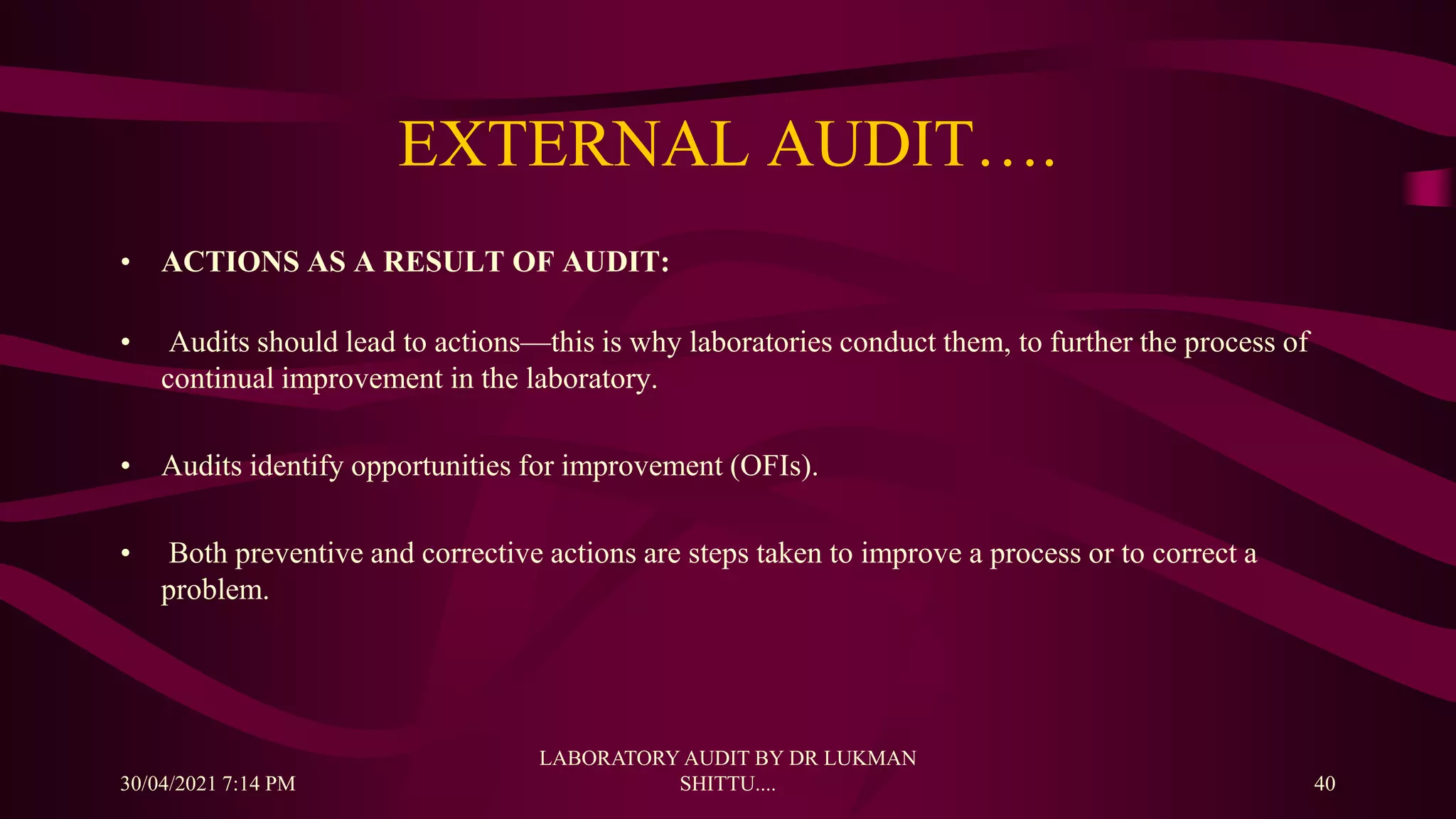 EXTERNAL AUDIT….
• ACTIONS AS A RESULT OF AUDIT:
• Audits should lead to actions—this is why laboratories conduct them, to further the process of
continual improvement in the laboratory.
• Audits identify opportunities for improvement (OFIs).
• Both preventive and corrective actions are steps taken to improve a process or to correct a
problem.
30/04/2021 7:14 PM
LABORATORY AUDIT BY DR LUKMAN
SHITTU.... 40
 
