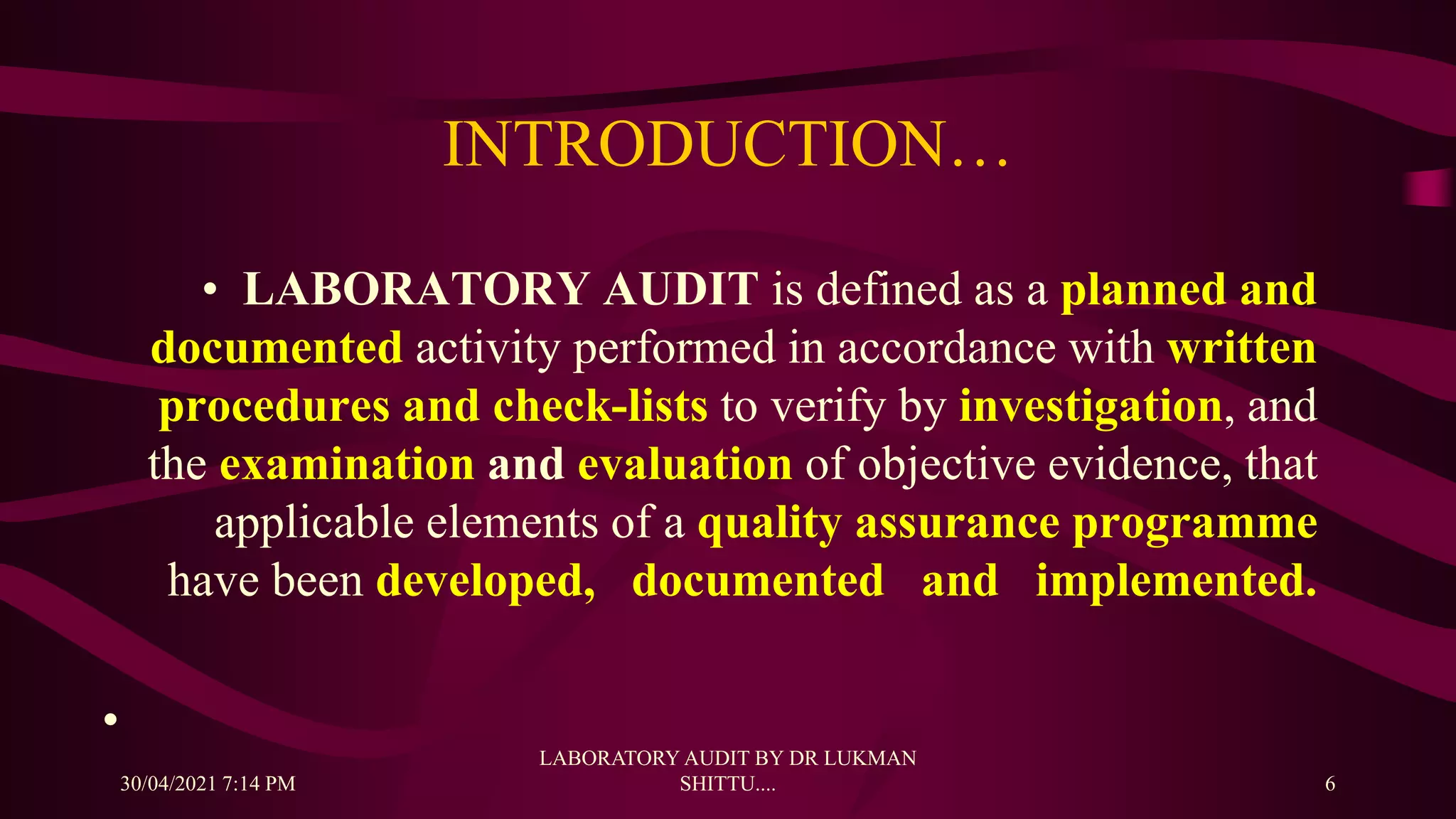 INTRODUCTION…
• LABORATORY AUDIT is defined as a planned and
documented activity performed in accordance with written
procedures and check-lists to verify by investigation, and
the examination and evaluation of objective evidence, that
applicable elements of a quality assurance programme
have been developed, documented and implemented.
•
30/04/2021 7:14 PM
LABORATORY AUDIT BY DR LUKMAN
SHITTU.... 6
 
