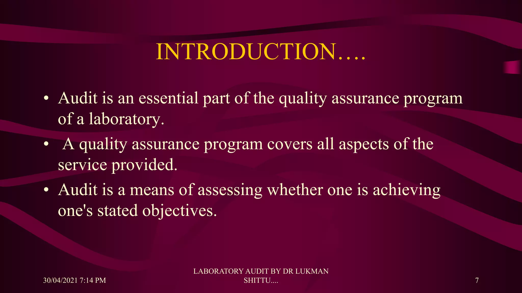 INTRODUCTION….
• Audit is an essential part of the quality assurance program
of a laboratory.
• A quality assurance program covers all aspects of the
service provided.
• Audit is a means of assessing whether one is achieving
one's stated objectives.
30/04/2021 7:14 PM
LABORATORY AUDIT BY DR LUKMAN
SHITTU.... 7
 