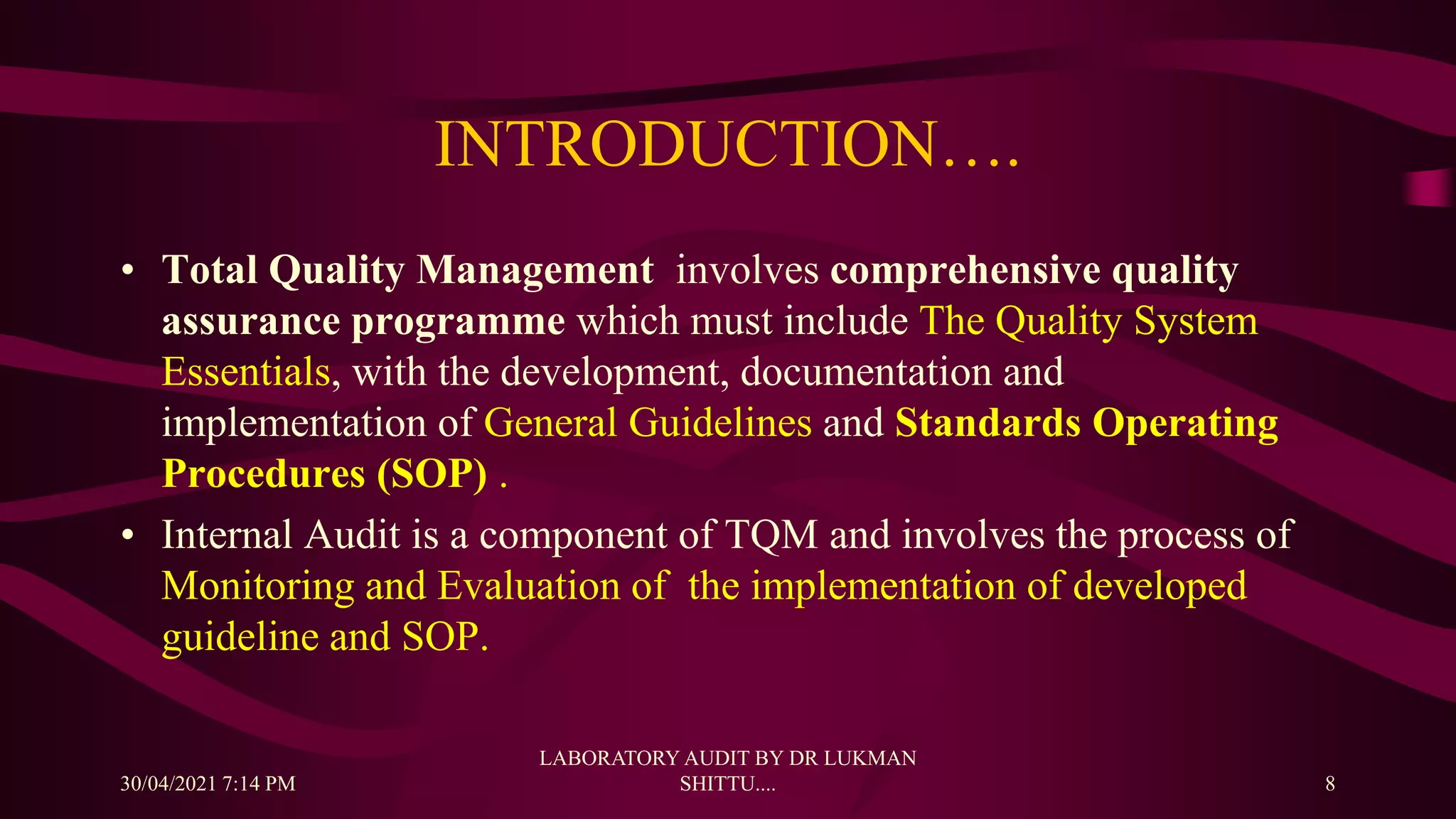 INTRODUCTION….
• Total Quality Management involves comprehensive quality
assurance programme which must include The Quality System
Essentials, with the development, documentation and
implementation of General Guidelines and Standards Operating
Procedures (SOP) .
• Internal Audit is a component of TQM and involves the process of
Monitoring and Evaluation of the implementation of developed
guideline and SOP.
30/04/2021 7:14 PM
LABORATORY AUDIT BY DR LUKMAN
SHITTU.... 8
 