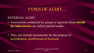 TYPES OF AUDIT…
EXTERNAL AUDIT:
• Assessments conducted by groups or agencies from outside
the laboratories are called external audits.
• They can include assessments for the purpose of
accreditation, certification or licensure
30/04/2021 7:14 PM
LABORATORY AUDIT BY DR LUKMAN
SHITTU.... 10
 