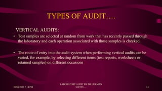 TYPES OF AUDIT….
VERTICAL AUDITS:
• Test samples are selected at random from work that has recently passed through
the laboratory and each operation associated with those samples is checked.
• The route of entry into the audit system when performing vertical audits can be
varied, for example, by selecting different items (test reports, worksheets or
retained samples) on different occasions
30/04/2021 7:14 PM
LABORATORY AUDIT BY DR LUKMAN
SHITTU.... 14
 