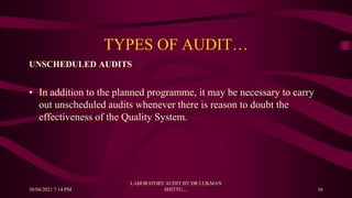 TYPES OF AUDIT…
UNSCHEDULED AUDITS
• In addition to the planned programme, it may be necessary to carry
out unscheduled audits whenever there is reason to doubt the
effectiveness of the Quality System.
30/04/2021 7:14 PM
LABORATORY AUDIT BY DR LUKMAN
SHITTU.... 16
 