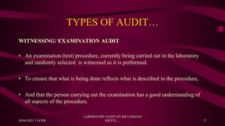 TYPES OF AUDIT…
WITNESSING/ EXAMINATION AUDIT
• An examination (test) procedure, currently being carried out in the laboratory
and randomly selected is witnessed as it is performed.
• To ensure that what is being done reflects what is described in the procedure,
• And that the person carrying out the examination has a good understanding of
all aspects of the procedure.
30/04/2021 7:14 PM
LABORATORY AUDIT BY DR LUKMAN
SHITTU.... 17
 