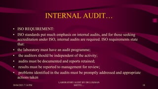 INTERNAL AUDIT…
• ISO REQUIREMENT:
• ISO standards put much emphasis on internal audits, and for those seeking
accreditation under ISO, internal audits are required. ISO requirements state
that:
• the laboratory must have an audit programme;
• the auditors should be independent of the activity;
• audits must be documented and reports retained;
• results must be reported to management for review;
• problems identified in the audits must be promptly addressed and appropriate
actions taken
30/04/2021 7:14 PM
LABORATORY AUDIT BY DR LUKMAN
SHITTU.... 18
 