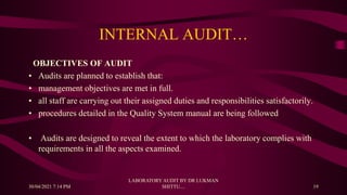 INTERNAL AUDIT…
OBJECTIVES OF AUDIT
• Audits are planned to establish that:
• management objectives are met in full.
• all staff are carrying out their assigned duties and responsibilities satisfactorily.
• procedures detailed in the Quality System manual are being followed
• Audits are designed to reveal the extent to which the laboratory complies with
requirements in all the aspects examined.
30/04/2021 7:14 PM
LABORATORY AUDIT BY DR LUKMAN
SHITTU.... 19
 