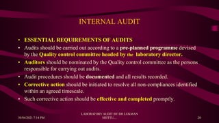 INTERNAL AUDIT
• ESSENTIAL REQUIREMENTS OF AUDITS
• Audits should be carried out according to a pre-planned programme devised
by the Quality control committee headed by the laboratory director.
• Auditors should be nominated by the Quality control committee as the persons
responsible for carrying out audits.
• Audit procedures should be documented and all results recorded.
• Corrective action should be initiated to resolve all non-compliances identified
within an agreed timescale.
• Such corrective action should be effective and completed promptly.
30/04/2021 7:14 PM
LABORATORY AUDIT BY DR LUKMAN
SHITTU.... 20
 