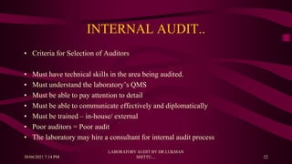 INTERNAL AUDIT..
• Criteria for Selection of Auditors
• Must have technical skills in the area being audited.
• Must understand the laboratory’s QMS
• Must be able to pay attention to detail
• Must be able to communicate effectively and diplomatically
• Must be trained – in-house/ external
• Poor auditors = Poor audit
• The laboratory may hire a consultant for internal audit process
30/04/2021 7:14 PM
LABORATORY AUDIT BY DR LUKMAN
SHITTU.... 22
 