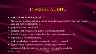 INERNAL AUDIT..
• VALUES OF INTERNAL AUDIT:
• The internal audit is a valuable tool in a quality management system. An internal
audit can help the laboratory to:
• prepare for an external audit;
• increase staff awareness of quality system requirements;
• identify the gaps or nonconformities that need to be corrected—the
• opportunities for improvement;
• understand where preventive or corrective action is needed;
• identify areas where education or training needs to occur;
• determine if the laboratory is meeting its own quality standards
30/04/2021 7:14 PM
LABORATORY AUDIT BY DR LUKMAN
SHITTU.... 23
 