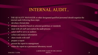 INTERNAL AUDIT..
• THE QUALITY MANAGER or other designated qualified personnel should organize the
internal audit following these steps:
• develop a formal plan
• prepare a checklist based on selected guidelines or standards
• meet with all staff and explain the audit process
• select staff to serve as auditors
• collect and analyze information
• share results with staff
• prepare a report
• present the report to management
• retain the report as a permanent laboratory record
30/04/2021 7:14 PM
LABORATORY AUDIT BY DR LUKMAN
SHITTU.... 25
 