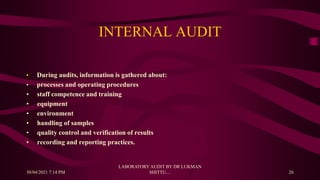 INTERNAL AUDIT
• During audits, information is gathered about:
• processes and operating procedures
• staff competence and training
• equipment
• environment
• handling of samples
• quality control and verification of results
• recording and reporting practices.
30/04/2021 7:14 PM
LABORATORY AUDIT BY DR LUKMAN
SHITTU.... 26
 