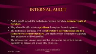 INTERNAL AUDIT
• Audits should include the evaluation of steps in the whole laboratory path of
workflow.
• They should be able to detect problems throughout the entire process.
• The findings are compared with the laboratory’s internal policies and to a
standard or external benchmark. Any breakdown in the system or departure
from procedures will be identified.
• The advantages of internal audits are that laboratories can perform them as
frequently as needed, and at very little or no cost.
30/04/2021 7:14 PM
LABORATORY AUDIT BY DR LUKMAN
SHITTU.... 27
 