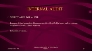 INTERNAL AUDIT..
• SELECT AREA FOR AUDIT.
• Focus on defined areas of the laboratory activities, identified by issues such as customer
complaints or quality control problems.
• horizontal or vertical.
30/04/2021 7:14 PM
LABORATORY AUDIT BY DR LUKMAN
SHITTU.... 29
 