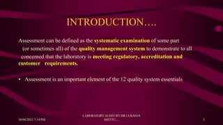 INTRODUCTION….
Assessment can be defined as the systematic examination of some part
(or sometimes all) of the quality management system to demonstrate to all
concerned that the laboratory is meeting regulatory, accreditation and
customer requirements.
• Assessment is an important element of the 12 quality system essentials
30/04/2021 7:14 PM
LABORATORY AUDIT BY DR LUKMAN
SHITTU.... 3
 