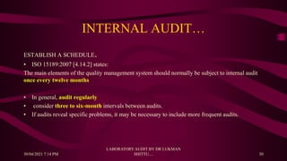 INTERNAL AUDIT…
ESTABLISH A SCHEDULE.
• ISO 15189:2007 [4.14.2] states:
The main elements of the quality management system should normally be subject to internal audit
once every twelve months
• In general, audit regularly
• consider three to six-month intervals between audits.
• If audits reveal specific problems, it may be necessary to include more frequent audits.
30/04/2021 7:14 PM
LABORATORY AUDIT BY DR LUKMAN
SHITTU.... 30
 