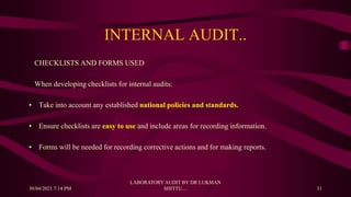 INTERNAL AUDIT..
CHECKLISTS AND FORMS USED
When developing checklists for internal audits:
• Take into account any established national policies and standards.
• Ensure checklists are easy to use and include areas for recording information.
• Forms will be needed for recording corrective actions and for making reports.
30/04/2021 7:14 PM
LABORATORY AUDIT BY DR LUKMAN
SHITTU.... 31
 