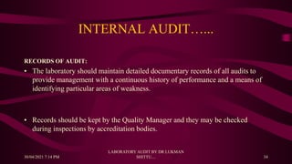 INTERNAL AUDIT…...
RECORDS OF AUDIT:
• The laboratory should maintain detailed documentary records of all audits to
provide management with a continuous history of performance and a means of
identifying particular areas of weakness.
• Records should be kept by the Quality Manager and they may be checked
during inspections by accreditation bodies.
30/04/2021 7:14 PM
LABORATORY AUDIT BY DR LUKMAN
SHITTU.... 34
 