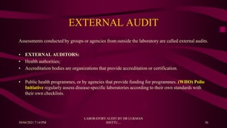 EXTERNAL AUDIT
Assessments conducted by groups or agencies from outside the laboratory are called external audits.
• EXTERNAL AUDITORS:
• Health authorities;
• Accreditation bodies are organizations that provide accreditation or certification.
• Public health programmes, or by agencies that provide funding for programmes. (WHO) Polio
Initiative regularly assess disease-specific laboratories according to their own standards with
their own checklists.
30/04/2021 7:14 PM
LABORATORY AUDIT BY DR LUKMAN
SHITTU.... 36
 