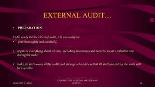 EXTERNAL AUDIT…
• PREPARATION
To be ready for the external audit, it is necessary to:
• plan thoroughly and carefully;
• organize everything ahead of time, including documents and records, to save valuable time
during the audit;
• make all staff aware of the audit, and arrange schedules so that all staff needed for the audit will
be available.
30/04/2021 7:14 PM
LABORATORY AUDIT BY DR LUKMAN
SHITTU.... 38
 