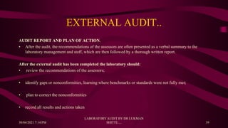 EXTERNAL AUDIT..
AUDIT REPORT AND PLAN OF ACTION.
• After the audit, the recommendations of the assessors are often presented as a verbal summary to the
laboratory management and staff, which are then followed by a thorough written report.
After the external audit has been completed the laboratory should:
• review the recommendations of the assessors;
• identify gaps or nonconformities, learning where benchmarks or standards were not fully met;
• plan to correct the nonconformities
• record all results and actions taken
30/04/2021 7:14 PM
LABORATORY AUDIT BY DR LUKMAN
SHITTU.... 39
 