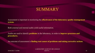SUMMARY
Assessment is important in monitoring the effectiveness of the laboratory quality management
system.
Both external and internal audits yield useful information.
Audits are used to identify problems in the laboratory, in order to improve processes and
procedures.
An outcome of assessment is finding root causes of problems and taking corrective actions.
30/04/2021 7:14 PM
LABORATORY AUDIT BY DR LUKMAN
SHITTU.... 41
 