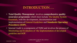 INTRODUCTION….
• Total Quality Management involves comprehensive quality
assurance programme which must include The Quality System
Essentials, with the development, documentation and
implementation of General Guidelines and Standards Operating
Procedures (SOP) .
• Internal Audit is a component of TQM and involves the process of
Monitoring and Evaluation of the implementation of developed
guideline and SOP.
30/04/2021 7:14 PM
LABORATORY AUDIT BY DR LUKMAN
SHITTU.... 8
 