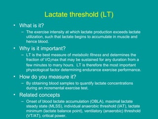 Lactate threshold (LT)
• What is it?
– The exercise intensity at which lactate production exceeds lactate
utilization, such that lactate begins to accumulate in muscle and
hence blood.

• Why is it important?
– LT is the best measure of metabolic fitness and determines the
fraction of VO2max that may be sustained for any duration from a
few minutes to many hours. LT is therefore the most important
physiological factor determining endurance exercise performance.

• How do you measure it?
– By obtaining blood samples to quantify lactate concentrations
during an incremental exercise test.

• Related concepts
– Onset of blood lactate accumulation (OBLA), maximal lactate
steady state (MLSS), individual anaerobic threshold (IAT), lactate
minimum (lactate balance point), ventilatory (anaerobic) threshold
(VT/AT), critical power.

 