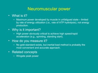 Neuromuscular power
• What is it?
– Maximum power developed by muscle in unfatigued state – limited
by rate of energy utilization (i.e., rate of ATP hydrolysis), not energy
production.

• Why is it important?
– High power obviously critical to achieve high speed/rapid
acceleration (e.g., sprinting, standing start).

• How do you measure it?
– No gold standard exists, but inertial load method is probably the
most convenient and accurate approach.

• Related concepts
– Wingate peak power

 