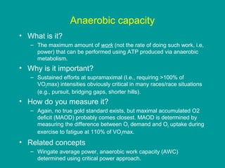 Anaerobic capacity
• What is it?
– The maximum amount of work (not the rate of doing such work, i.e,
power) that can be performed using ATP produced via anaerobic
metabolism.

• Why is it important?
– Sustained efforts at supramaximal (I.e., requiring >100% of
VO2max) intensities obviously critical in many races/race situations
(e.g., pursuit, bridging gaps, shorter hills).

• How do you measure it?
– Again, no true gold standard exists, but maximal accumulated O2
deficit (MAOD) probably comes closest. MAOD is determined by
measuring the difference between O2 demand and O2 uptake during
exercise to fatigue at 110% of VO2max.

• Related concepts
– Wingate average power, anaerobic work capacity (AWC)
determined using critical power approach.

 