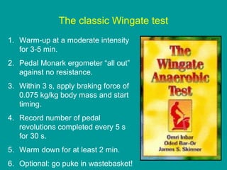 The classic Wingate test
1. Warm-up at a moderate intensity
for 3-5 min.
2. Pedal Monark ergometer “all out”
against no resistance.
3. Within 3 s, apply braking force of
0.075 kg/kg body mass and start
timing.
4. Record number of pedal
revolutions completed every 5 s
for 30 s.
5. Warm down for at least 2 min.
6. Optional: go puke in wastebasket!

 