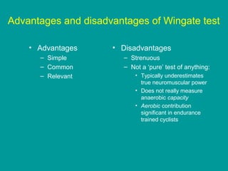 Advantages and disadvantages of Wingate test
• Advantages
– Simple
– Common
– Relevant

• Disadvantages
– Strenuous
– Not a ‘pure’ test of anything:
• Typically underestimates
true neuromuscular power
• Does not really measure
anaerobic capacity
• Aerobic contribution
significant in endurance
trained cyclists

 