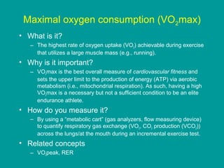 Maximal oxygen consumption (VO2max)
• What is it?
– The highest rate of oxygen uptake (VO2) achievable during exercise
that utilizes a large muscle mass (e.g., running).

• Why is it important?
– VO2max is the best overall measure of cardiovascular fitness and
sets the upper limit to the production of energy (ATP) via aerobic
metabolism (i.e., mitochondrial respiration). As such, having a high
VO2max is a necessary but not a sufficient condition to be an elite
endurance athlete.

• How do you measure it?
– By using a “metabolic cart” (gas analyzers, flow measuring device)
to quantify respiratory gas exchange (VO2, CO2 production (VCO2))
across the lungs/at the mouth during an incremental exercise test.

• Related concepts
– VO2peak, RER

 