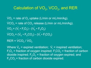 Calculation of VO2, VCO2, and RER
.
VO2 = rate of O2 uptake (L/min or mL/min/kg).
.
VCO2 = rate of CO2 release (L/min or mL/min/kg).
.
.
.
VO2 = (VI • FIO2) - (VE • FEO2)
.
.
.
VCO2 = (VE • FECO2) - (VI • FICO2)
.
.
RER = VCO2 / VO2
.
.
Where VE = expired ventilation; VI = inspired ventilation;
FIO2 = fraction of oxygen inspired; FICO2 = fraction of carbon
dioxide inspired; FEO2 = fraction of oxygen expired; and
FECO2 = fraction of carbon dioxide expired.

 