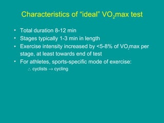 Characteristics of “ideal” VO2max test
• Total duration 8-12 min
• Stages typically 1-3 min in length
• Exercise intensity increased by <5-8% of VO2max per
stage, at least towards end of test
• For athletes, sports-specific mode of exercise:
∴ cyclists → cycling

 